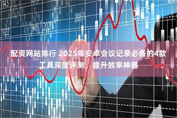 配资网站排行 2025年安卓会议记录必备的4款工具深度评测，提升效率神器