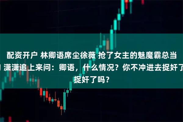 配资开户 林卿语席尘徐薇 抢了女主的魅魔霸总当舔狗 潇潇追上来问：卿语，什么情况？你不冲进去捉奸了吗？