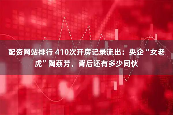 配资网站排行 410次开房记录流出：央企“女老虎”陶荔芳，背后还有多少同伙