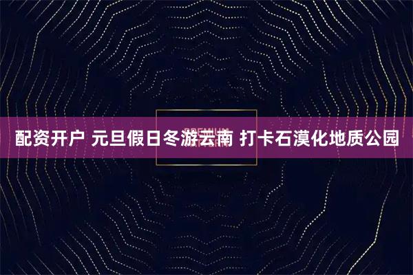 配资开户 元旦假日冬游云南 打卡石漠化地质公园