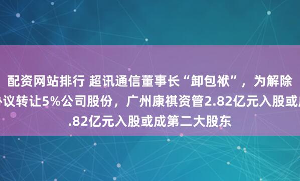 配资网站排行 超讯通信董事长“卸包袱”，为解除持股质押拟协议转让5%公司股份，广州康祺资管2.82亿元入股或成第二大股东