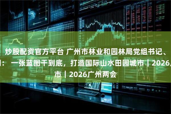 炒股配资官方平台 广州市林业和园林局党组书记、局长孙玥： 一张蓝图干到底，打造国际山水田园城市｜2026广州两会