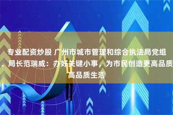 专业配资炒股 广州市城市管理和综合执法局党组书记、局长范瑞威：办好关键小事，为市民创造更高品质生活