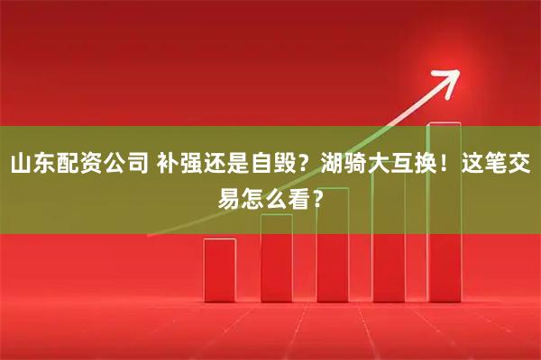 山东配资公司 补强还是自毁？湖骑大互换！这笔交易怎么看？
