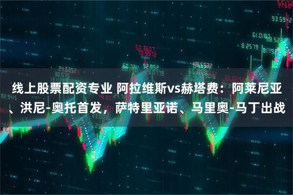 线上股票配资专业 阿拉维斯vs赫塔费：阿莱尼亚、洪尼-奥托首发，萨特里亚诺、马里奥-马丁出战