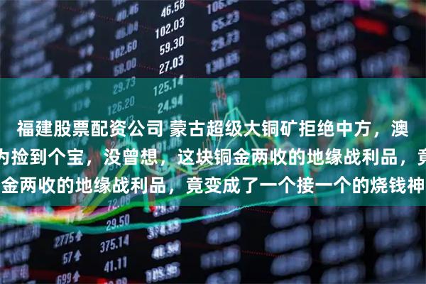 福建股票配资公司 蒙古超级大铜矿拒绝中方，澳洲力拓欣喜接盘后，以为捡到个宝，没曾想，这块铜金两收的地缘战利品，竟变成了一个接一个的烧钱神坑
