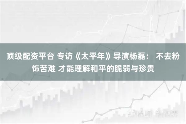 顶级配资平台 专访《太平年》导演杨磊： 不去粉饰苦难 才能理解和平的脆弱与珍贵