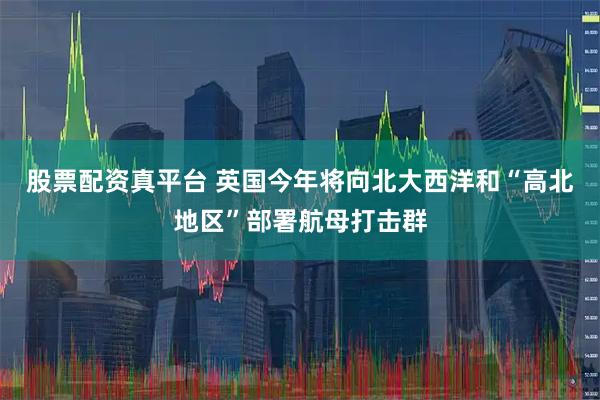 股票配资真平台 英国今年将向北大西洋和“高北地区”部署航母打击群