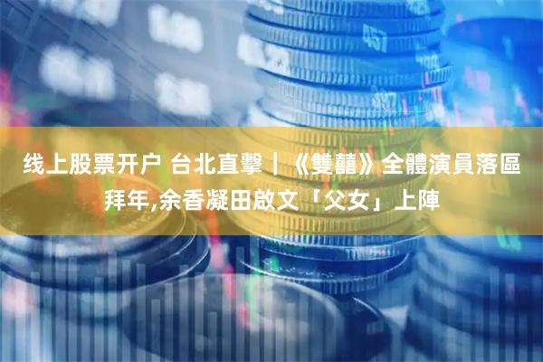 线上股票开户 台北直擊｜《雙囍》全體演員落區拜年,余香凝田啟文「父女」上陣