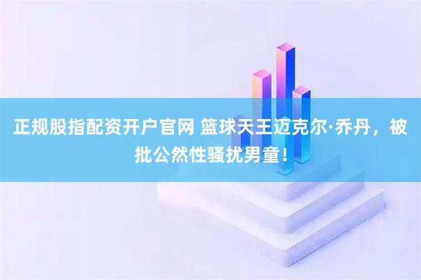 正规股指配资开户官网 篮球天王迈克尔·乔丹，被批公然性骚扰男童！