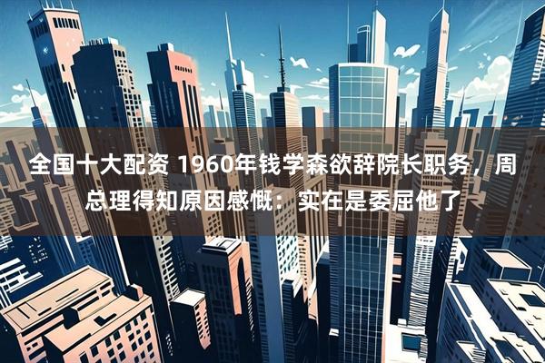 全国十大配资 1960年钱学森欲辞院长职务，周总理得知原因感慨：实在是委屈他了