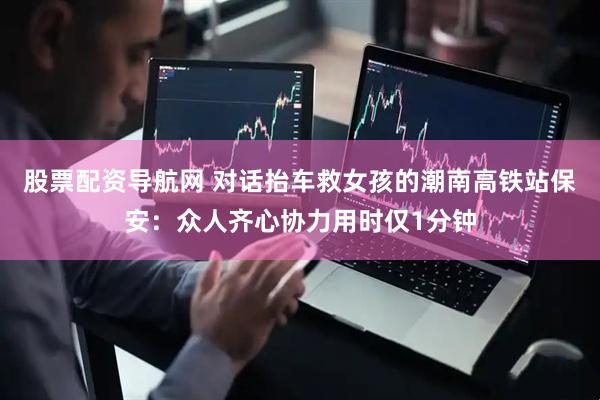 股票配资导航网 对话抬车救女孩的潮南高铁站保安：众人齐心协力用时仅1分钟