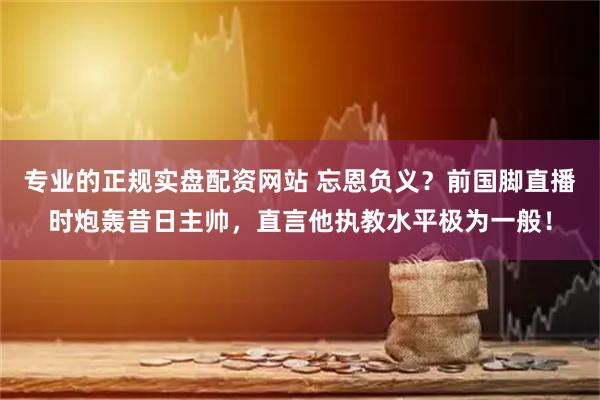 专业的正规实盘配资网站 忘恩负义？前国脚直播时炮轰昔日主帅，直言他执教水平极为一般！