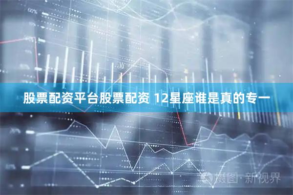 股票配资平台股票配资 12星座谁是真的专一