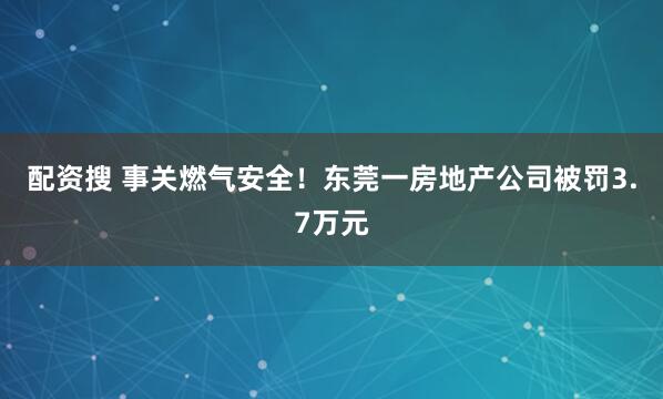 配资搜 事关燃气安全！东莞一房地产公司被罚3.7万元