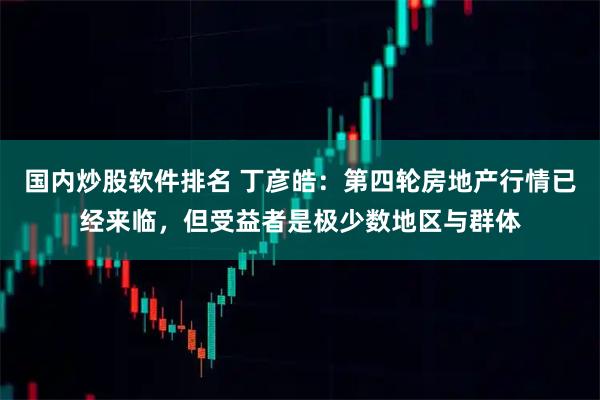 国内炒股软件排名 丁彦皓：第四轮房地产行情已经来临，但受益者是极少数地区与群体