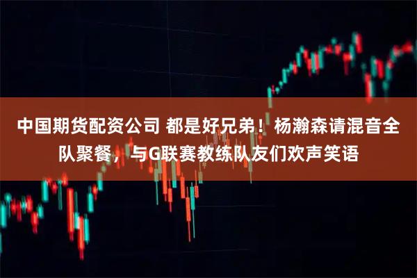 中国期货配资公司 都是好兄弟！杨瀚森请混音全队聚餐，与G联赛教练队友们欢声笑语