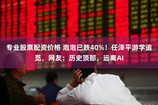 专业股票配资价格 泡泡已跌40%！任泽平游学追觅，网友：历史顶部，远离AI