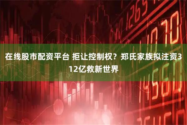 在线股市配资平台 拒让控制权？郑氏家族拟注资312亿救新世界