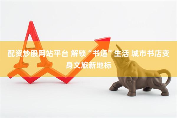 配资炒股网站平台 解锁“书适”生活 城市书店变身文旅新地标