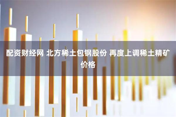 配资财经网 北方稀土包钢股份 再度上调稀土精矿价格