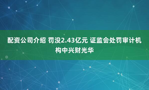 配资公司介绍 罚没2.43亿元 证监会处罚审计机构中兴财光华