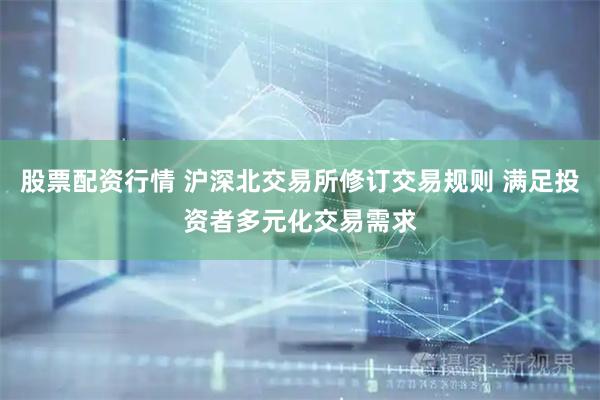 股票配资行情 沪深北交易所修订交易规则 满足投资者多元化交易需求