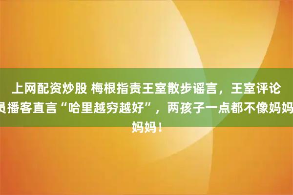 上网配资炒股 梅根指责王室散步谣言，王室评论员播客直言“哈里越穷越好”，两孩子一点都不像妈妈！